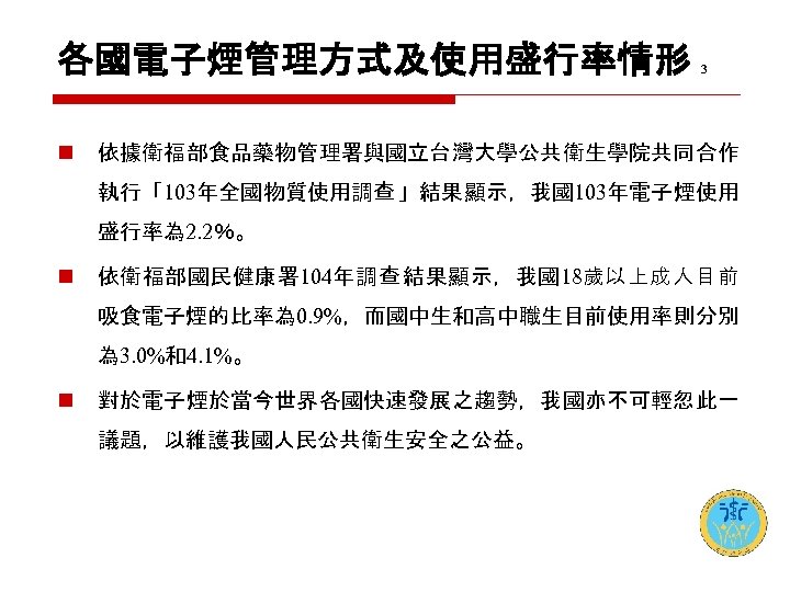 各國電子煙管理方式及使用盛行率情形 n 3 依據衛福部食品藥物管理署與國立台灣大學公共衛生學院共同合作 執行「103年全國物質使用調查 」結果顯示，我國103年電子煙使用 盛行率為 2. 2％。 n 依衛福部國民健康署 104年調查 結果顯示，我國18歲以上成人目前 吸食電子煙的比率為