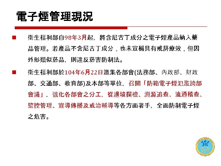 電子煙管理現況 n 衛生福利部自 98年 3月起，將含尼古丁成分之電子煙產品納入藥 品管理。若產品不含尼古丁成分，也未宣稱具有戒菸療效，但因 外形類似菸品，則違反菸害防制法。 n 衛生福利部於 104年 6月22日邀集各部會(法務部、內政部、財政 部、交通部、教育部)及本部等單位，召開「防範電子煙氾濫跨部 會議」，強化各部會之分 ，從邊境攔檢、溯源追查、流通稽查、