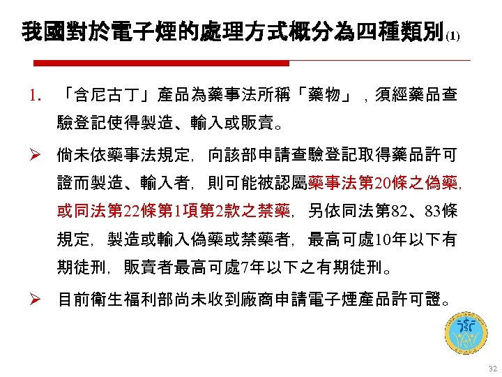 我國對於電子煙的處理方式概分為四種類別(1) 1. 「含尼古丁」產品為藥事法所稱「藥物」，須經藥品查 驗登記使得製造、輸入或販賣。 Ø 倘未依藥事法規定，向該部申請查驗登記取得藥品許可 證而製造、輸入者，則可能被認屬藥事法第 20條之偽藥， 或同法第 22條第 1項第 2款之禁藥，另依同法第 82、83條 規定，製造或輸入偽藥或禁藥者，最高可處