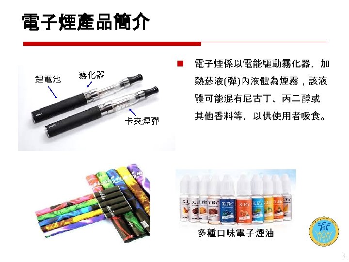 電子煙產品簡介 鋰電池 n 霧化器 電子煙係以電能驅動霧化器，加 熱菸液(彈)內液體為煙霧，該液 體可能混有尼古丁、丙二醇或 卡夾煙彈 其他香料等，以供使用者吸食。 多種口味電子煙油 4 