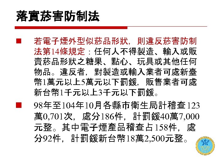 落實菸害防制法 n 若電子煙外型似菸品形狀，則違反菸害防制 法第 14條規定：任何人不得製造、輸入或販 賣菸品形狀之糖果、點心、玩具或其他任何 物品。違反者，對製造或輸入業者可處新臺 幣 1萬元以上5萬元以下罰鍰，販售業者可處 新台幣 1千元以上3千元以下罰鍰。 n 98年至 104年