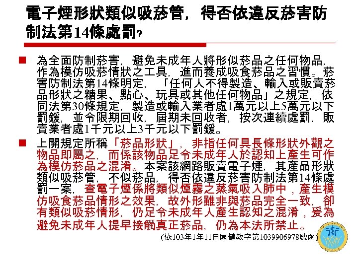 電子煙形狀類似吸菸管，得否依違反菸害防 制法第 14條處罰﹖ n 為全面防制菸害，避免未成年人將形似菸品之任何物品， 作為模仿吸菸情狀之 具，進而養成吸食菸品之習慣。菸 害防制法第 14條明定， 「任何人不得製造、輸入或販賣菸 品形狀之糖果、點心、玩具或其他任何物品」之規定，依 同法第 30條規定，製造或輸入業者處 1萬元以上5萬元以下