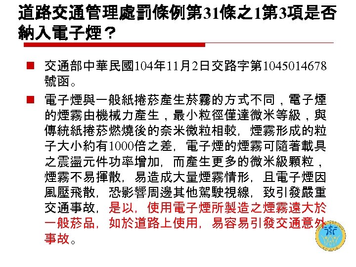 道路交通管理處罰條例第 31條之1第 3項是否 納入電子煙？ n 交通部中華民國104年 11月2日交路字第 1045014678 號函。 n 電子煙與一般紙捲菸產生菸霧的方式不同，電子煙 的煙霧由機械力產生，最小粒徑僅達微米等級，與 傳統紙捲菸燃燒後的奈米微粒相較，煙霧形成的粒 子大小約有1000倍之差，電子煙的煙霧可隨著載具
