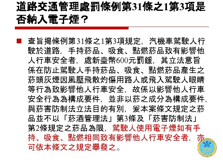 道路交通管理處罰條例第 31條之1第 3項是 否納入電子煙？ n 查旨揭條例第 31條之1第 3項規定，汽機車駕駛人行 駛於道路，手持菸品、吸食、點燃菸品致有影響他 人行車安全者，處新臺幣 600元罰鍰，其立法意旨 係在防止駕駛人手持菸品、吸食、點燃菸品產生之 菸頭灰煙因風壓飛散灼傷用路人或飛入駕駛人眼睛 等行為致影響他人行車安全，故係以影響他人行車