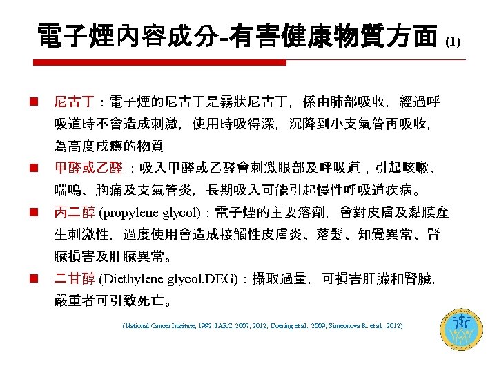 電子煙內容成分-有害健康物質方面 (1) n 尼古丁：電子煙的尼古丁是霧狀尼古丁，係由肺部吸收，經過呼 吸道時不會造成刺激，使用時吸得深，沉降到小支氣管再吸收， 為高度成癮的物質 n 甲醛或乙醛 ：吸入甲醛或乙醛會刺激眼部及呼吸道，引起咳嗽、 喘鳴、胸痛及支氣管炎，長期吸入可能引起慢性呼吸道疾病。 n 丙二醇 (propylene glycol)：電子煙的主要溶劑，會對皮膚及黏膜產