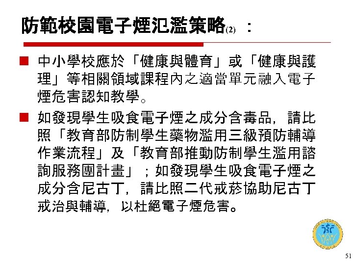 防範校園電子煙氾濫策略(2) ： n 中小學校應於「健康與體育」或「健康與護 理」等相關領域課程內之適當單元融入電子 煙危害認知教學。 n 如發現學生吸食電子煙之成分含毒品，請比 照「教育部防制學生藥物濫用三級預防輔導 作業流程」及「教育部推動防制學生濫用諮 詢服務團計畫」；如發現學生吸食電子煙之 成分含尼古丁，請比照二代戒菸協助尼古丁 戒治與輔導，以杜絕電子煙危害。 51