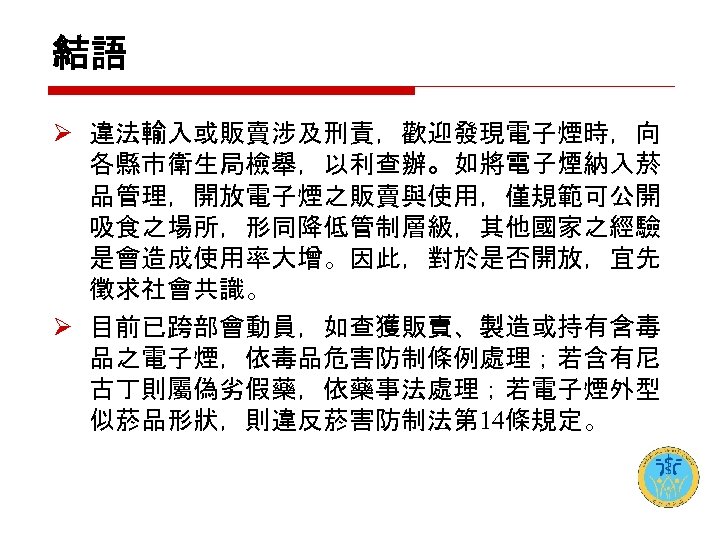 結語 Ø 違法輸入或販賣涉及刑責，歡迎發現電子煙時，向 各縣市衛生局檢舉，以利查辦。如將電子煙納入菸 品管理，開放電子煙之販賣與使用，僅規範可公開 吸食之場所，形同降低管制層級，其他國家之經驗 是會造成使用率大增。因此，對於是否開放，宜先 徵求社會共識。 Ø 目前已跨部會動員，如查獲販賣、製造或持有含毒 品之電子煙，依毒品危害防制條例處理；若含有尼 古丁則屬偽劣假藥，依藥事法處理；若電子煙外型 似菸品形狀，則違反菸害防制法第 14條規定。