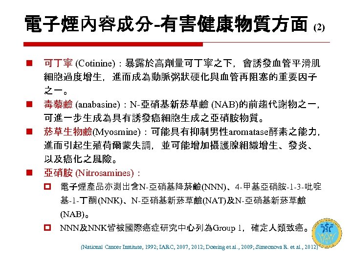 電子煙內容成分-有害健康物質方面 (2) n n 可丁寧 (Cotinine)：暴露於高劑量可丁寧之下，會誘發血管平滑肌 細胞過度增生，進而成為動脈粥狀硬化與血管再阻塞的重要因子 之一。 毒藜鹼 (anabasine)：N-亞硝基新菸草鹼 (NAB)的前趨代謝物之一， 可進一步生成為具有誘發癌細胞生成之亞硝胺物質。 菸草生物鹼(Myosmine)：可能具有抑制男性aromatase酵素之能力， 進而引起生殖荷爾蒙失調，並可能增加攝護腺組織增生、發炎、