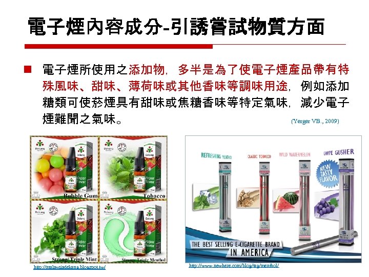 電子煙內容成分-引誘嘗試物質方面 n 電子煙所使用之添加物，多半是為了使電子煙產品帶有特 殊風味、甜味、薄荷味或其他香味等調味用途，例如添加 糖類可使菸煙具有甜味或焦糖香味等特定氣味，減少電子 煙難聞之氣味。 (Yerger VB. , 2009) http: //malaysiadekang. blogspot. tw/