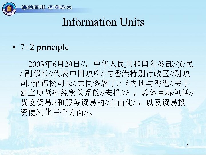 Information Units • 7± 2 principle 2003年 6月29日//，中华人民共和国商务部//安民 //副部长//代表中国政府//与香港特别行政区//财政 司//梁锦松司长//共同签署了//《内地与香港//关于 建立更紧密经贸关系的//安排//》，总体目标包括// 货物贸易//和服务贸易的//自由化//，以及贸易投 资便利化三个方面//。 6