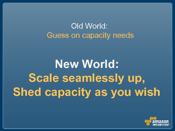 Old World: Guess on capacity needs New World: Scale seamlessly up, Shed capacity as
