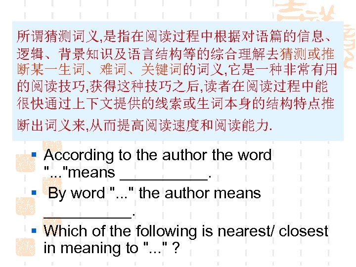 所谓猜测词义, 是指在阅读过程中根据对语篇的信息、 逻辑、背景知识及语言结构等的综合理解去猜测或推 断某一生词、难词、关键词的词义, 它是一种非常有用 的阅读技巧, 获得这种技巧之后, 读者在阅读过程中能 很快通过上下文提供的线索或生词本身的结构特点推 断出词义来, 从而提高阅读速度和阅读能力. § According to