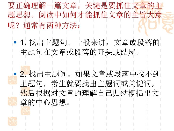 要正确理解一篇文章，关键是要抓住文章的主 题思想。阅读中如何才能抓住文章的主旨大意 呢？通常有两种方法： § 1. 找出主题句。一般来讲，文章或段落的 主题句在文章或段落的开头或结尾。 § 2. 找出主题词。如果文章或段落中找不到 主题句，考生就要找出主题词或关键词， 然后根据对文章的理解自己归纳概括出文 章的中心思想。 
