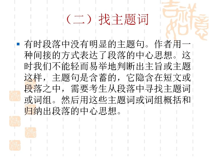 （二）找主题词 § 有时段落中没有明显的主题句。作者用一 种间接的方式表达了段落的中心思想。这 时我们不能轻而易举地判断出主旨或主题 这样，主题句是含蓄的，它隐含在短文或 段落之中，需要考生从段落中寻找主题词 或词组。然后用这些主题词或词组概括和 归纳出段落的中心思想。 