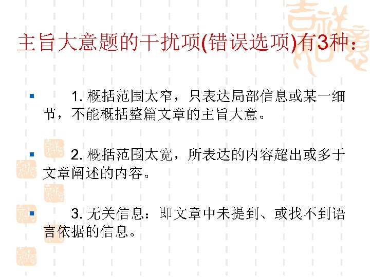 主旨大意题的干扰项(错误选项)有3种： § 　　1. 概括范围太窄，只表达局部信息或某一细 节，不能概括整篇文章的主旨大意。 § 　　2. 概括范围太宽，所表达的内容超出或多于 文章阐述的内容。 § 　　3. 无关信息：即文章中未提到、或找不到语 言依据的信息。 