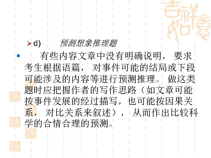 Ø d) 预测想象推理题 § 有些内容文章中没有明确说明， 要求 考生根据语篇， 对事件可能的结局或下段 可能涉及的内容等进行预测推理。 做这类 题时应把握作者的写作思路（如文章可能 按事件发展的经过描写，也可能按因果关 系， 对比关系来叙述），