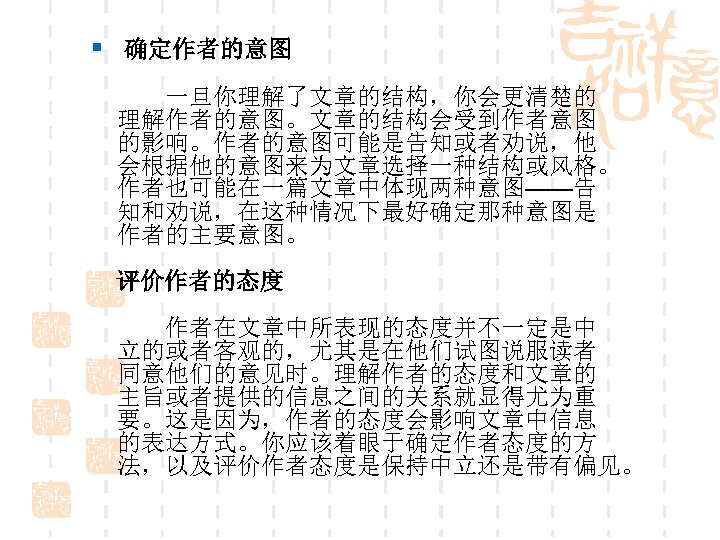 § 确定作者的意图 　　一旦你理解了文章的结构，你会更清楚的 理解作者的意图。文章的结构会受到作者意图 的影响。作者的意图可能是告知或者劝说，他 会根据他的意图来为文章选择一种结构或风格。 作者也可能在一篇文章中体现两种意图——告 知和劝说，在这种情况下最好确定那种意图是 作者的主要意图。 评价作者的态度 　　作者在文章中所表现的态度并不一定是中 立的或者客观的，尤其是在他们试图说服读者 同意他们的意见时。理解作者的态度和文章的 主旨或者提供的信息之间的关系就显得尤为重