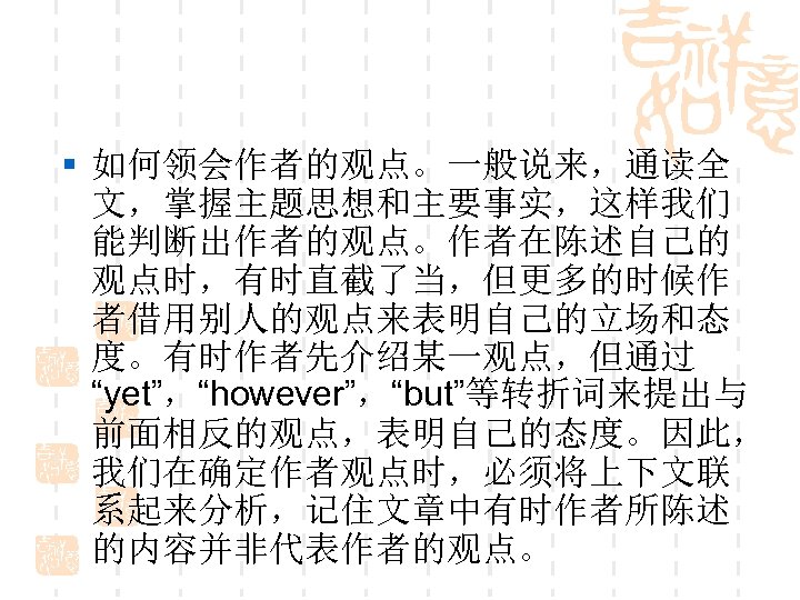 § 如何领会作者的观点。一般说来，通读全 文，掌握主题思想和主要事实，这样我们 能判断出作者的观点。作者在陈述自己的 观点时，有时直截了当，但更多的时候作 者借用别人的观点来表明自己的立场和态 度。有时作者先介绍某一观点，但通过 “yet”，“however”，“but”等转折词来提出与 前面相反的观点，表明自己的态度。因此， 我们在确定作者观点时，必须将上下文联 系起来分析，记住文章中有时作者所陈述 的内容并非代表作者的观点。 