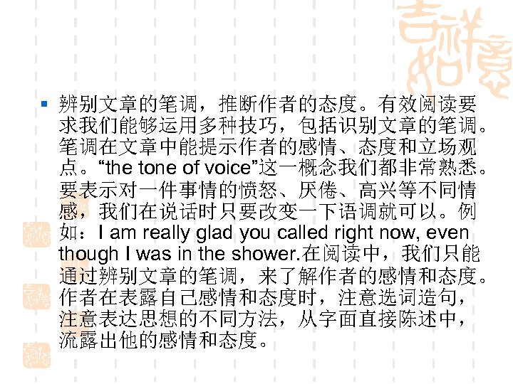§ 辨别文章的笔调，推断作者的态度。有效阅读要 求我们能够运用多种技巧，包括识别文章的笔调。 笔调在文章中能提示作者的感情、态度和立场观 点。“the tone of voice”这一概念我们都非常熟悉。 要表示对一件事情的愤怒、厌倦、高兴等不同情 感，我们在说话时只要改变一下语调就可以。例 如：I am really glad