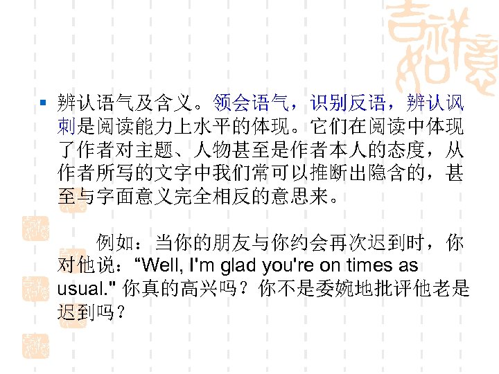§ 辨认语气及含义。领会语气，识别反语，辨认讽 刺是阅读能力上水平的体现。它们在阅读中体现 了作者对主题、人物甚至是作者本人的态度，从 作者所写的文字中我们常可以推断出隐含的，甚 至与字面意义完全相反的意思来。 　　 　　例如：当你的朋友与你约会再次迟到时，你 对他说：“Well, I'm glad you're on times