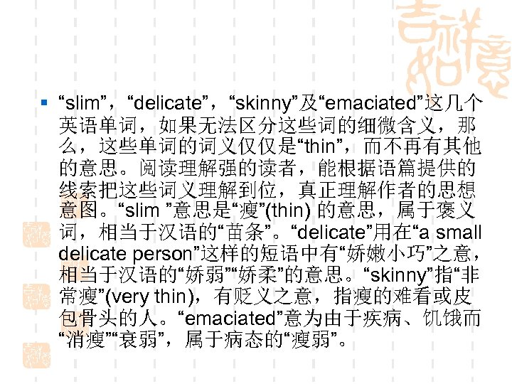 § “slim”，“delicate”，“skinny”及“emaciated”这几个 英语单词，如果无法区分这些词的细微含义，那 么，这些单词的词义仅仅是“thin”，而不再有其他 的意思。阅读理解强的读者，能根据语篇提供的 线索把这些词义理解到位，真正理解作者的思想 意图。“slim ”意思是“瘦”(thin) 的意思，属于褒义 词，相当于汉语的“苗条”。“delicate”用在“a small delicate person”这样的短语中有“娇嫩小巧”之意， 相当于汉语的“娇弱”“娇柔”的意思。“skinny”指“非