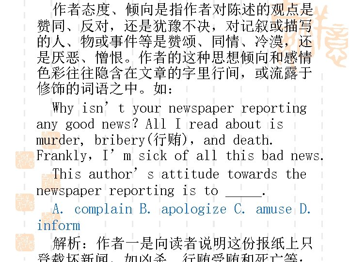作者态度、倾向是指作者对陈述的观点是 赞同、反对，还是犹豫不决，对记叙或描写 的人、物或事件等是赞颂、同情、冷漠，还 是厌恶、憎恨。作者的这种思想倾向和感情 色彩往往隐含在文章的字里行间，或流露于 修饰的词语之中。如： Why isn’t your newspaper reporting any good news？All