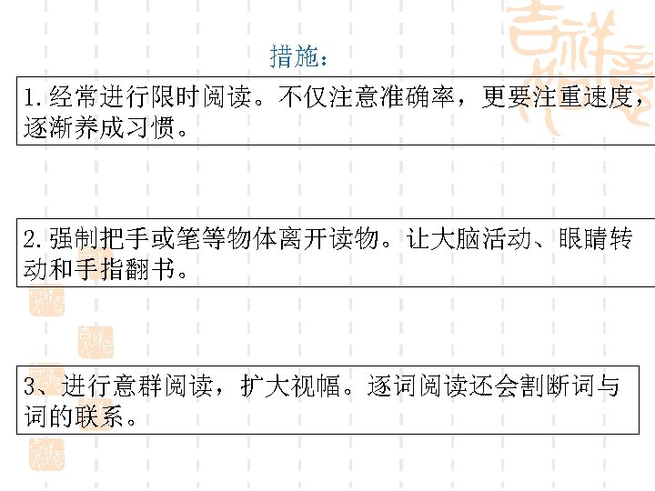 措施： 1. 经常进行限时阅读。不仅注意准确率，更要注重速度， 逐渐养成习惯。 2. 强制把手或笔等物体离开读物。让大脑活动、眼睛转 动和手指翻书。 3、进行意群阅读，扩大视幅。逐词阅读还会割断词与 词的联系。 