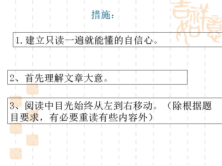 措施： 1. 建立只读一遍就能懂的自信心。 2、首先理解文章大意。 3、阅读中目光始终从左到右移动。（除根据题 目要求，有必要重读有些内容外） 