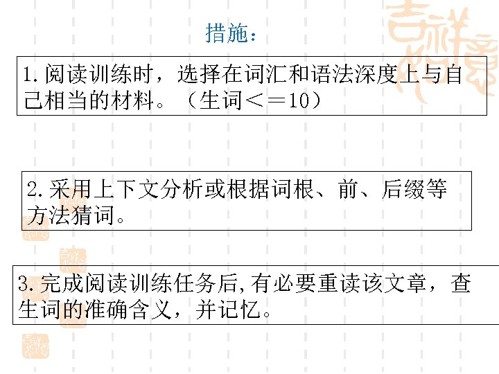 措施： 1. 阅读训练时，选择在词汇和语法深度上与自 己相当的材料。（生词＜＝ 10） 2. 采用上下文分析或根据词根、前、后缀等 方法猜词。 3. 完成阅读训练任务后, 有必要重读该文章，查 生词的准确含义，并记忆。 