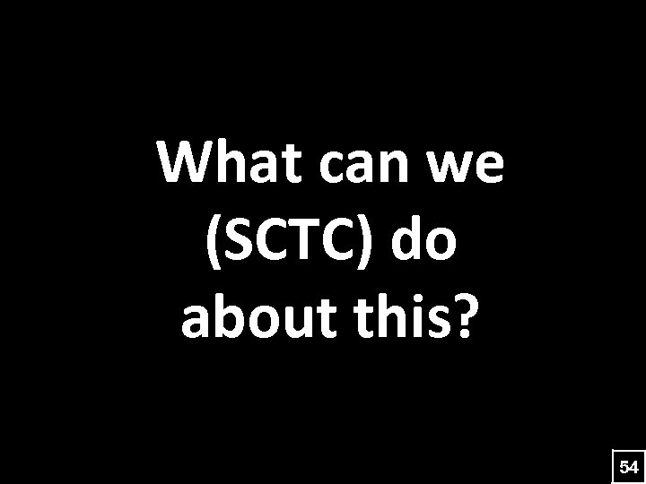 What can we (SCTC) do about this? 54 