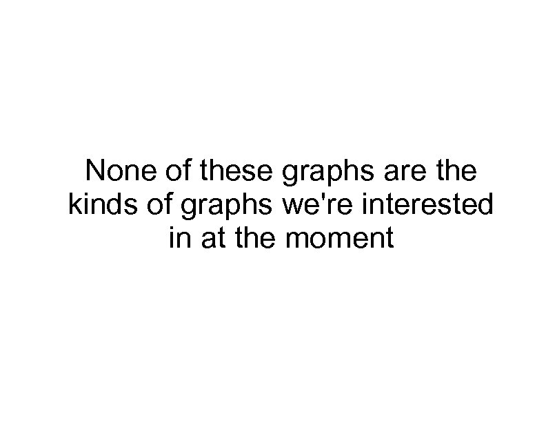 None of these graphs are the kinds of graphs we're interested in at the