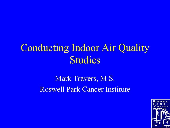 Conducting Indoor Air Quality Studies Mark Travers, M. S. Roswell Park Cancer Institute 