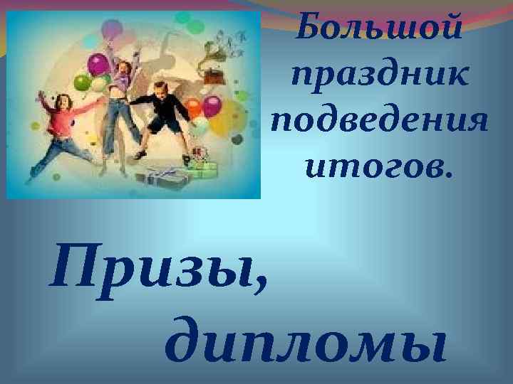  Большой  праздник подведения  итогов.  Призы, дипломы 