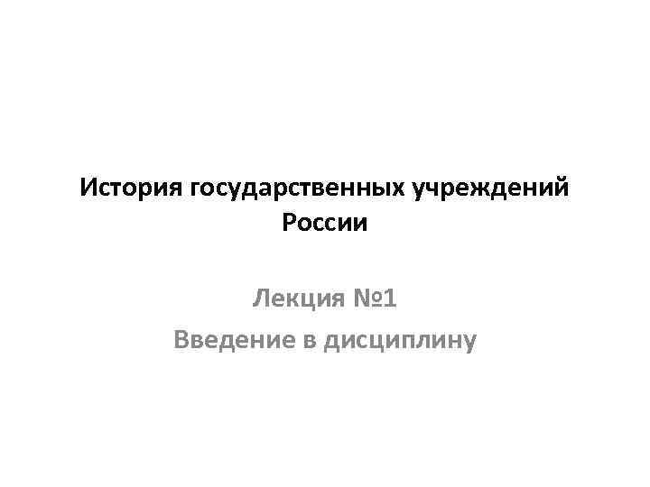 История государственных учреждений    России   Лекция № 1  Введение