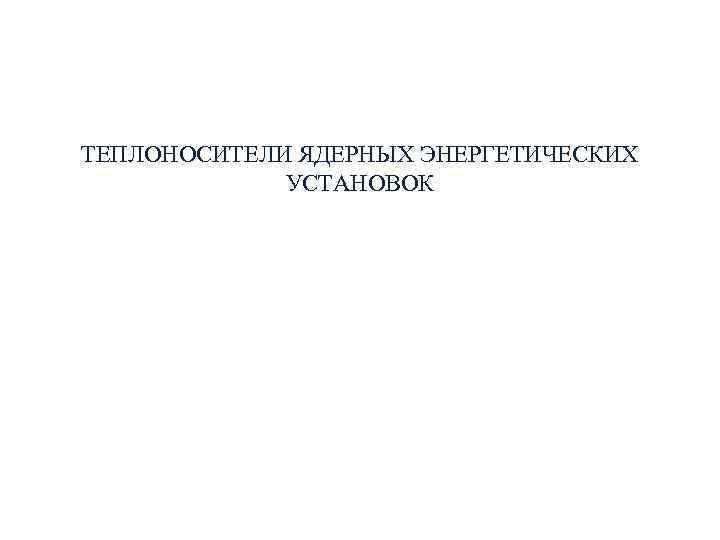 ТЕПЛОНОСИТЕЛИ ЯДЕРНЫХ ЭНЕРГЕТИЧЕСКИХ УСТАНОВОК ТЕПЛОНОСИТЕЛИ ЯДЕРНЫХ ЭНЕРГЕТИЧЕСКИХ УСТАНОВОК