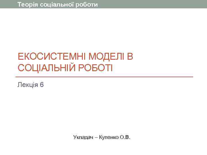 Теорія соціальної роботи ЕКОСИСТЕМНІ МОДЕЛІ В СОЦІАЛЬНІЙ РОБОТІ Лекція 6    