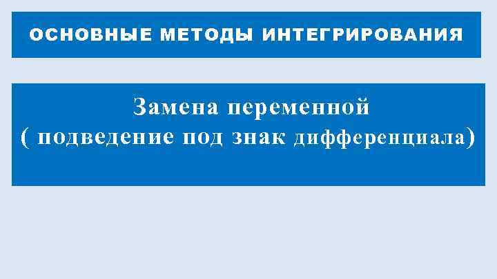 ОСНОВНЫЕ МЕТОДЫ ИНТЕГРИРОВАНИЯ   Замена переменной ( подведение под знак дифференциала ) 