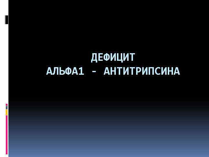   ДЕФИЦИТ АЛЬФА 1 - АНТИТРИПСИНА 