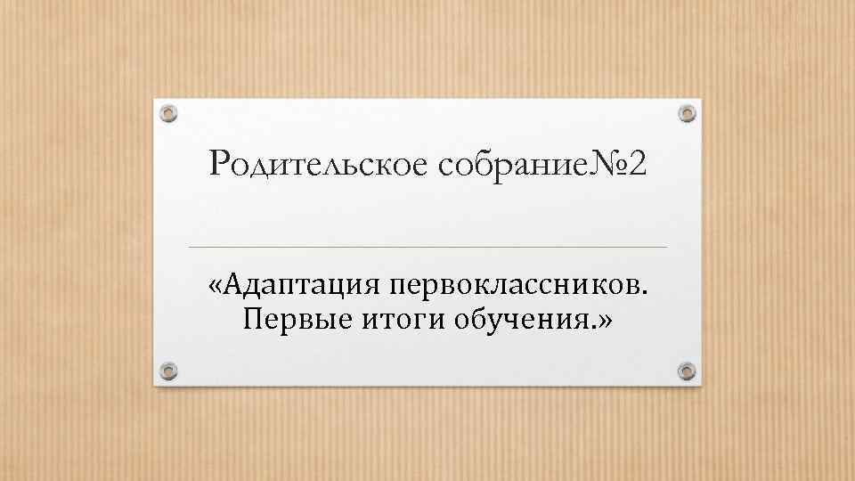 Родительское собрание№ 2  «Адаптация первоклассников.  Первые итоги обучения. » 