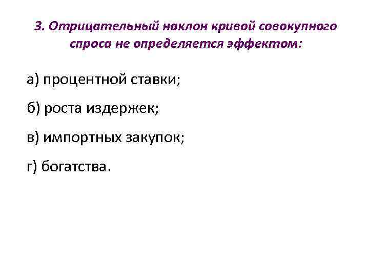  3. Отрицательный наклон кривой совокупного  спроса не определяется эффектом:  а) процентной