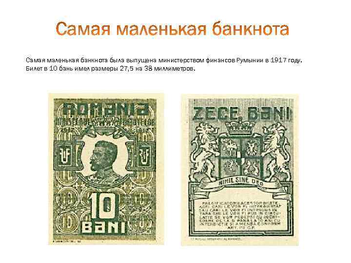 Самая маленькая банкнота была выпущена министерством финансов Румынии в 1917 году. Билет в 10