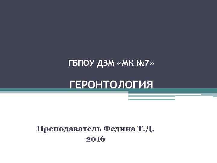  ГБПОУ ДЗМ «МК № 7»   ГЕРОНТОЛОГИЯ  Преподаватель Федина Т. Д.