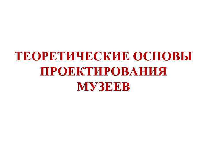ТЕОРЕТИЧЕСКИЕ ОСНОВЫ ПРОЕКТИРОВАНИЯ   МУЗЕЕВ 