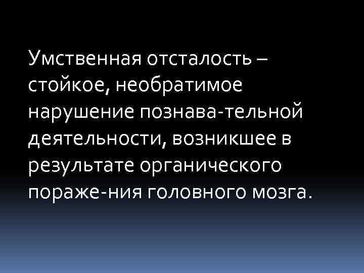 Умственная отсталость – стойкое, необратимое нарушение познава тельной деятельности, возникшее в результате органического пораже