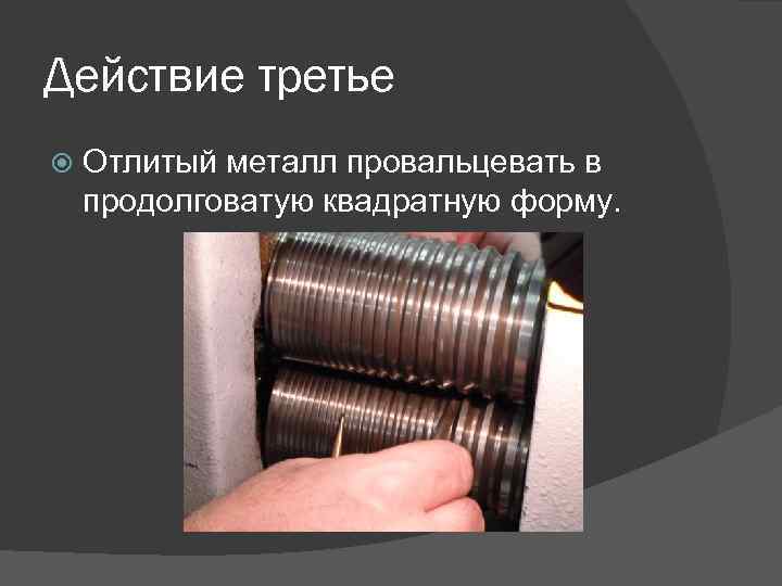 Действие третье Отлитый металл провальцевать в продолговатую квадратную форму. 