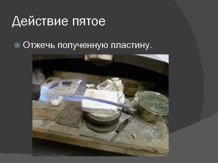Действие пятое Отжечь полученную пластину. 