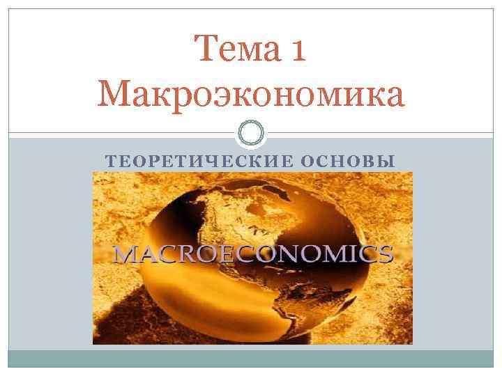 Тема 1 Макроэкономика ТЕОРЕТИЧЕСКИЕ ОСНОВЫ Тема 1 Макроэкономика ТЕОРЕТИЧЕСКИЕ ОСНОВЫ