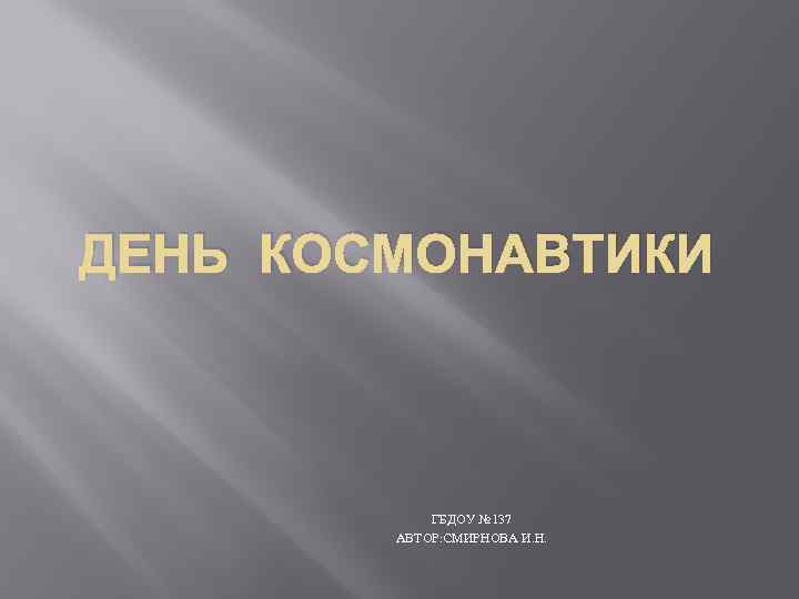 ДЕНЬ КОСМОНАВТИКИ    ГБДОУ № 137   АВТОР: СМИРНОВА И. Н.