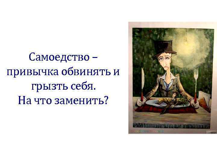   Самоедство – привычка обвинять и грызть себя.  На что заменить? 