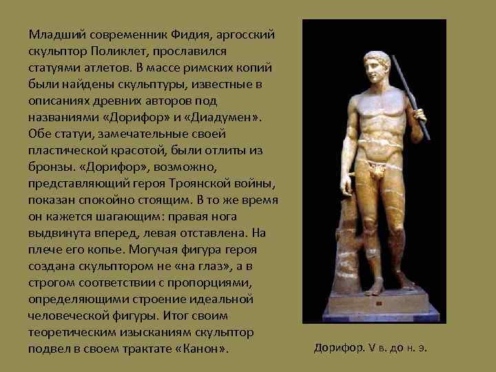 Младший современник Фидия, аргосский скульптор Поликлет, прославился статуями атлетов. В массе римских копий были